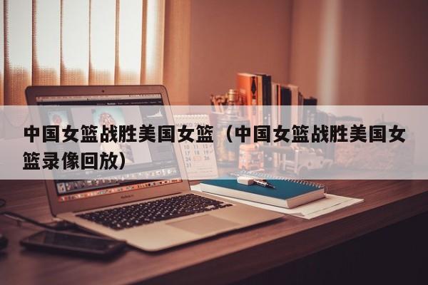 中国女篮战胜美国女篮（中国女篮战胜美国女篮录像回放）