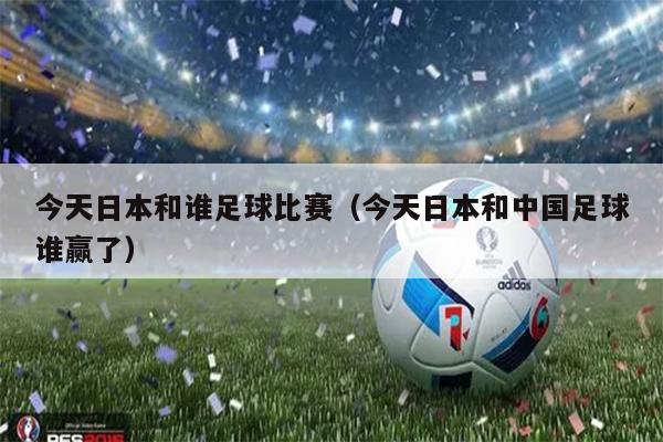 今天日本和谁足球比赛（今天日本和中国足球谁赢了）