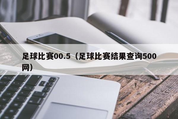足球比赛00.5（足球比赛结果查询500网）