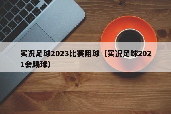 实况足球2023比赛用球（实况足球2021会踢球）