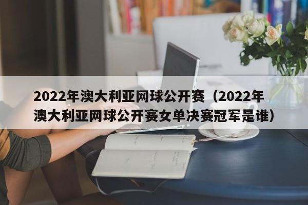 2022年澳大利亚网球公开赛（2022年澳大利亚网球公开赛女单决赛冠军是谁）