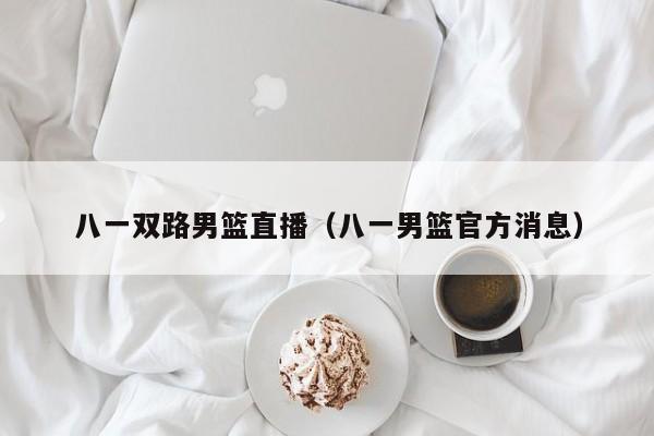 八一双路男篮直播（八一男篮官方消息）