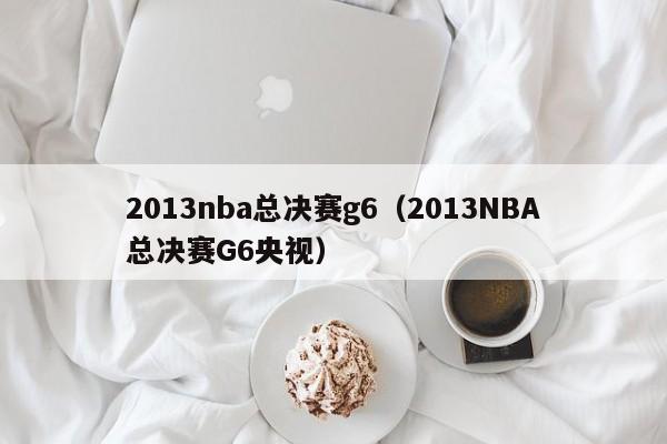 2013nba总决赛g6（2013NBA总决赛G6央视）