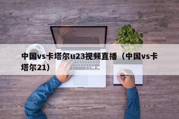 中国vs卡塔尔u23视频直播（中国vs卡塔尔21）