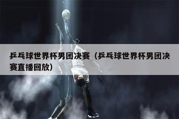 乒乓球世界杯男团决赛（乒乓球世界杯男团决赛直播回放）