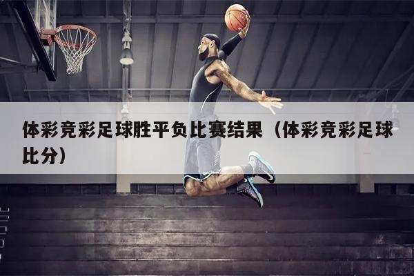 体彩竞彩足球胜平负比赛结果（体彩竞彩足球比分）