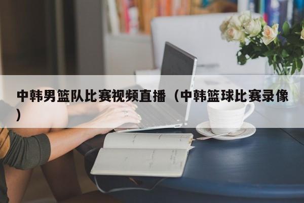 中韩男篮队比赛视频直播（中韩篮球比赛录像）