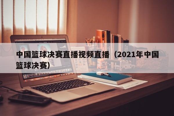 中国篮球决赛直播视频直播（2021年中国篮球决赛）