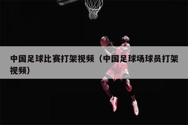 中国足球比赛打架视频（中国足球场球员打架视频）