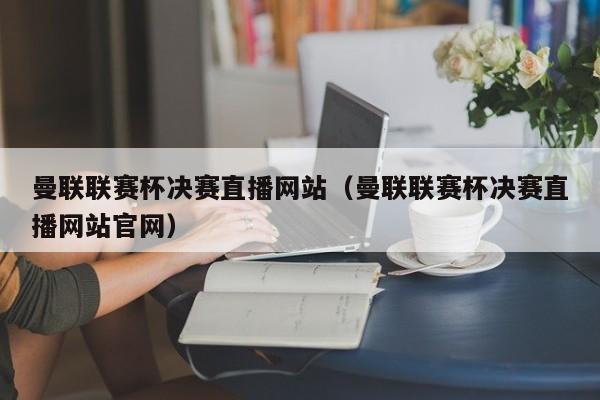曼联联赛杯决赛直播网站（曼联联赛杯决赛直播网站官网）