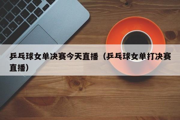 乒乓球女单决赛今天直播（乒乓球女单打决赛直播）