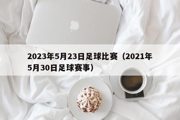 2023年5月23日足球比赛（2021年5月30日足球赛事）