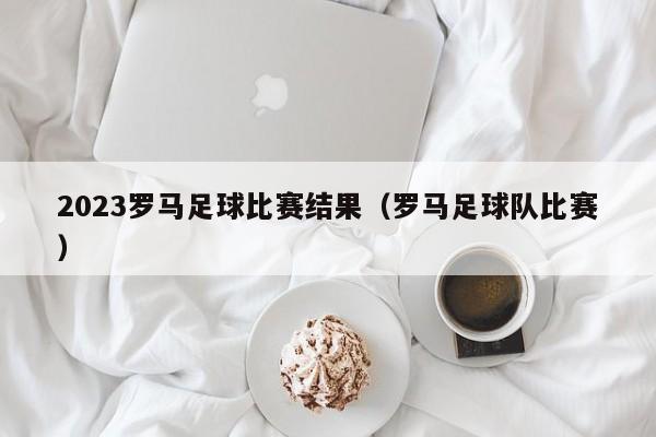 2023罗马足球比赛结果（罗马足球队比赛）
