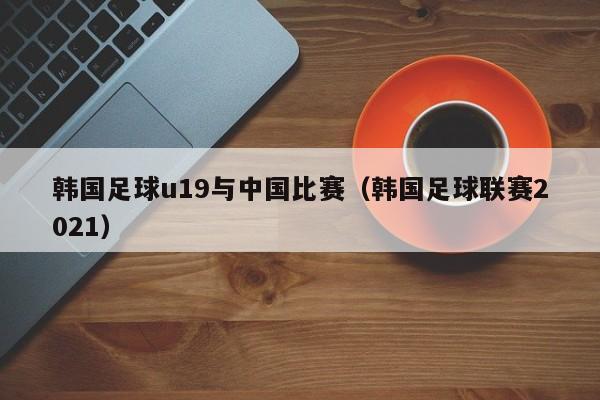 韩国足球u19与中国比赛（韩国足球联赛2021）