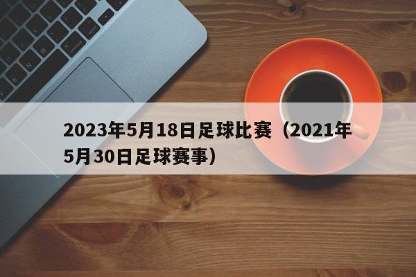 2023年5月18日足球比赛（2021年5月30日足球赛事）