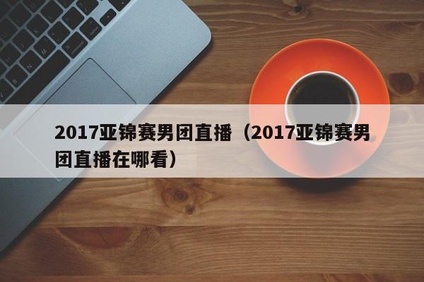 2017亚锦赛男团直播（2017亚锦赛男团直播在哪看）