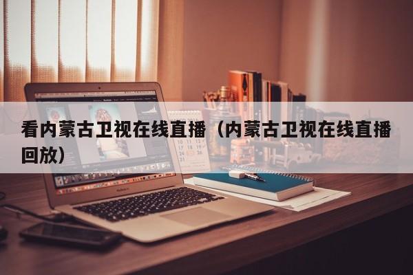 看内蒙古卫视在线直播（内蒙古卫视在线直播回放）