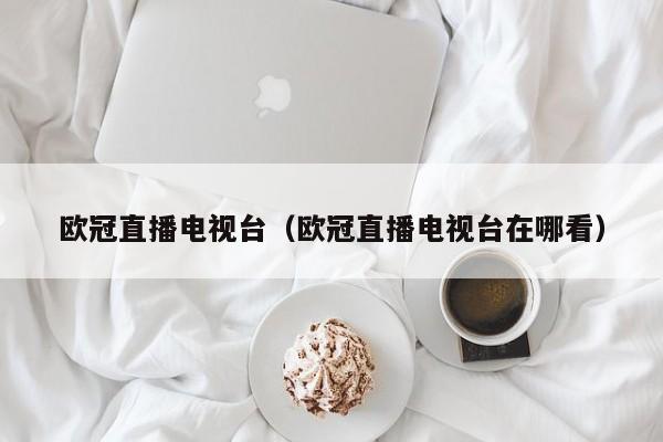欧冠直播电视台（欧冠直播电视台在哪看）