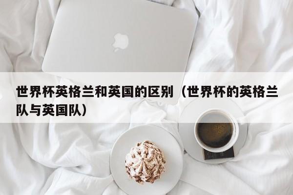 世界杯英格兰和英国的区别（世界杯的英格兰队与英国队）