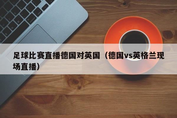 足球比赛直播德国对英国（德国vs英格兰现场直播）