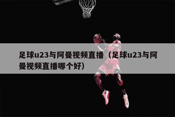 足球u23与阿曼视频直播（足球u23与阿曼视频直播哪个好）