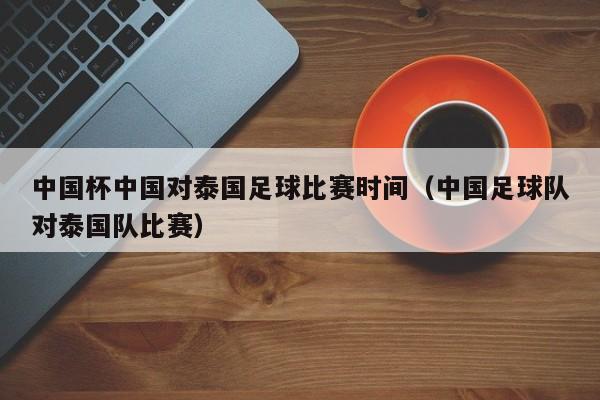 中国杯中国对泰国足球比赛时间（中国足球队对泰国队比赛）