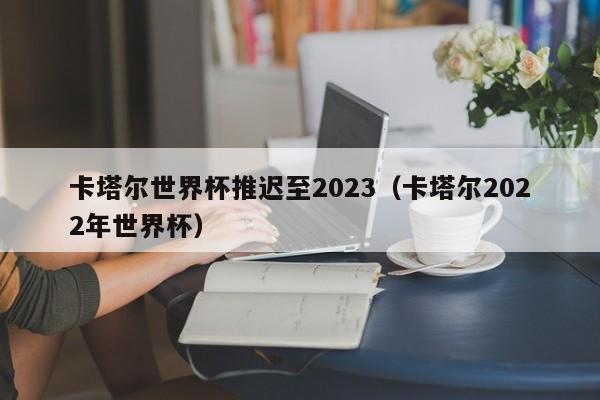 卡塔尔世界杯推迟至2023（卡塔尔2022年世界杯）