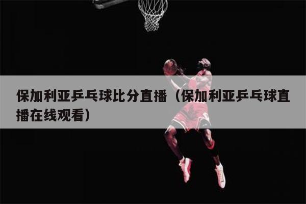 保加利亚乒乓球比分直播（保加利亚乒乓球直播在线观看）