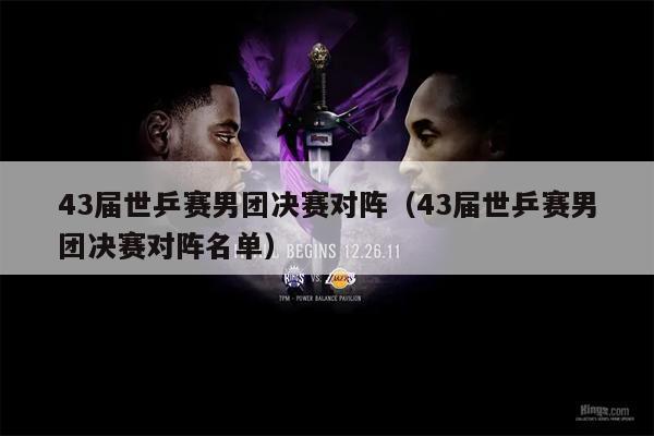 43届世乒赛男团决赛对阵（43届世乒赛男团决赛对阵名单）