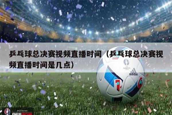 乒乓球总决赛视频直播时间（乒乓球总决赛视频直播时间是几点）