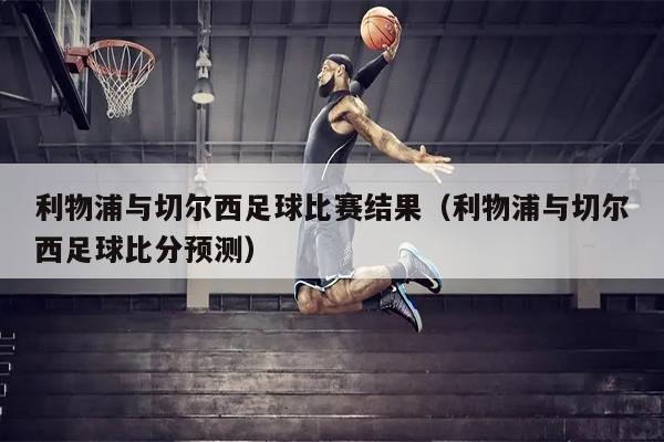 利物浦与切尔西足球比赛结果（利物浦与切尔西足球比分预测）