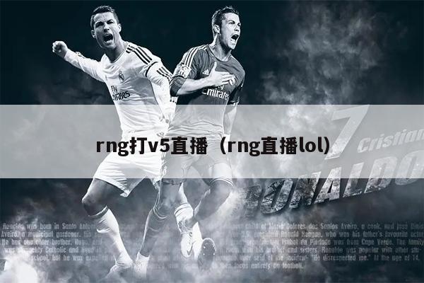 rng打v5直播（rng直播lol）