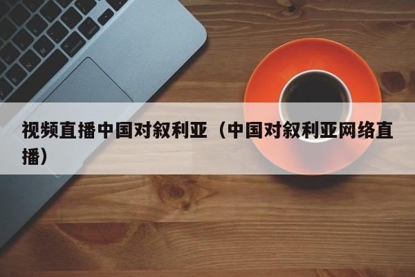 视频直播中国对叙利亚（中国对叙利亚网络直播）