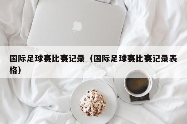 国际足球赛比赛记录（国际足球赛比赛记录表格）
