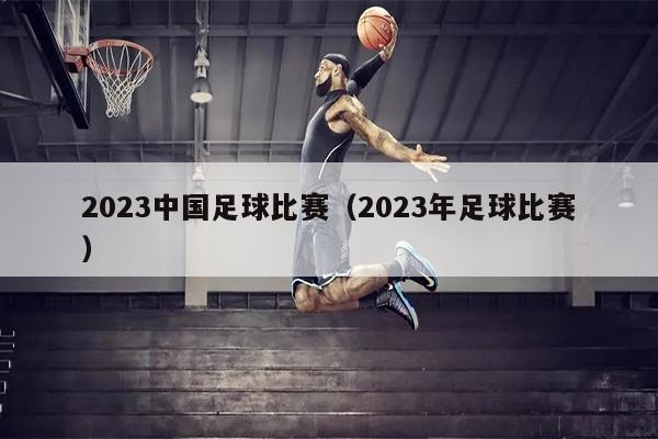 2023中国足球比赛（2023年足球比赛）