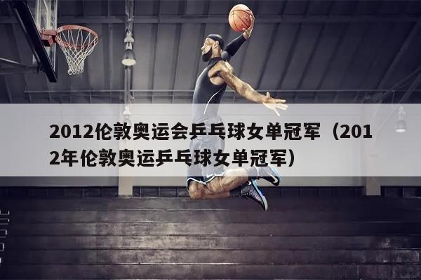 2012伦敦奥运会乒乓球女单冠军（2012年伦敦奥运乒乓球女单冠军）