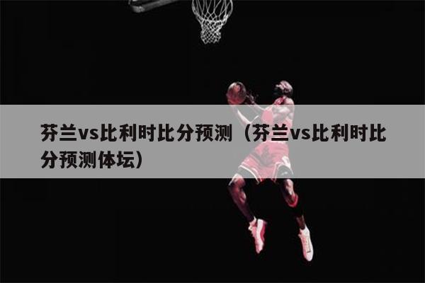 芬兰vs比利时比分预测（芬兰vs比利时比分预测体坛）