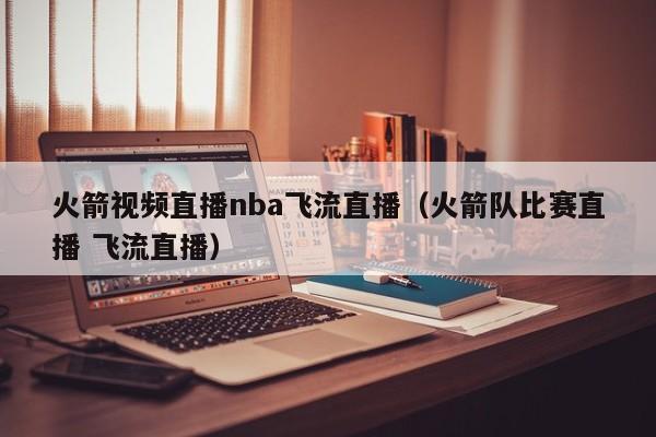火箭视频直播nba飞流直播（火箭队比赛直播 飞流直播）