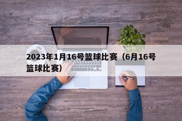2023年1月16号篮球比赛（6月16号篮球比赛）