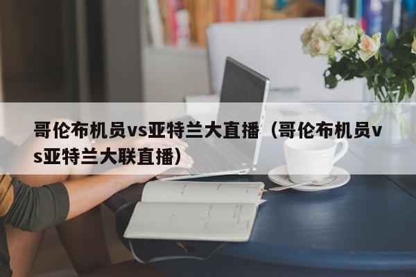 哥伦布机员vs亚特兰大直播（哥伦布机员vs亚特兰大联直播）