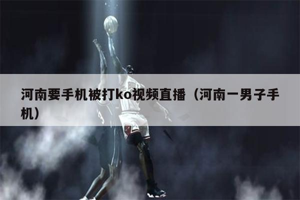 河南要手机被打ko视频直播（河南一男子手机）