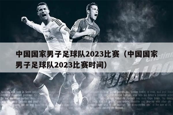 中国国家男子足球队2023比赛（中国国家男子足球队2023比赛时间）