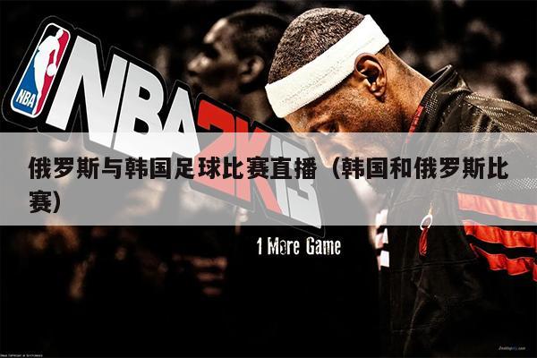 俄罗斯与韩国足球比赛直播（韩国和俄罗斯比赛）
