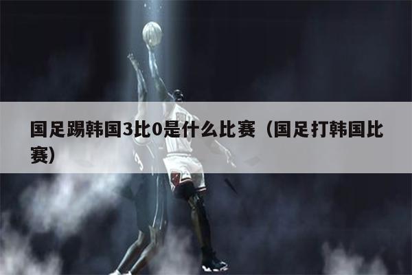 国足踢韩国3比0是什么比赛（国足打韩国比赛）