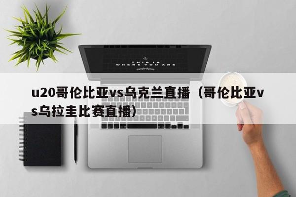 u20哥伦比亚vs乌克兰直播（哥伦比亚vs乌拉圭比赛直播）