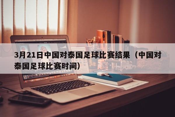 3月21日中国对泰国足球比赛结果（中国对泰国足球比赛时间）