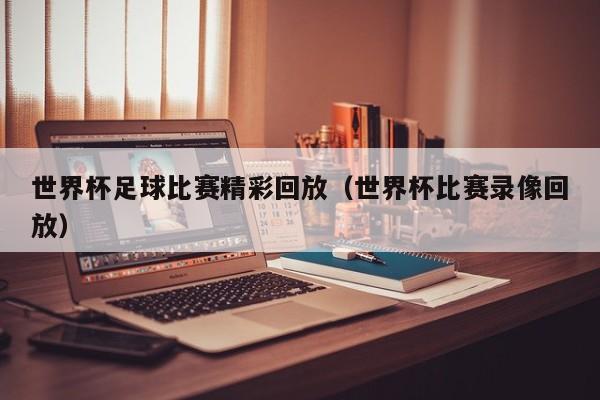 世界杯足球比赛精彩回放（世界杯比赛录像回放）