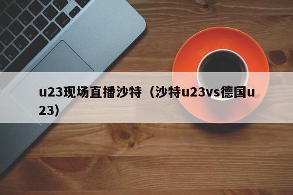 u23现场直播沙特（沙特u23vs德国u23）