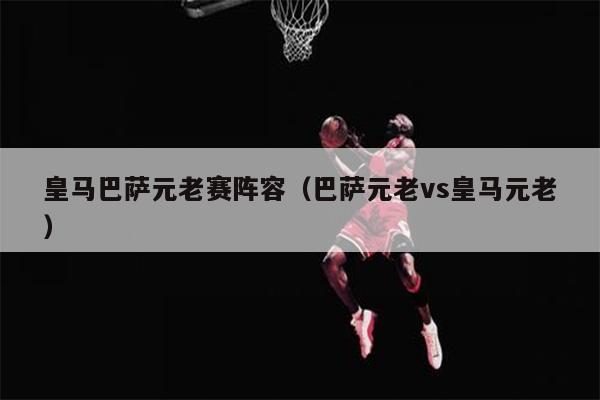皇马巴萨元老赛阵容（巴萨元老vs皇马元老）