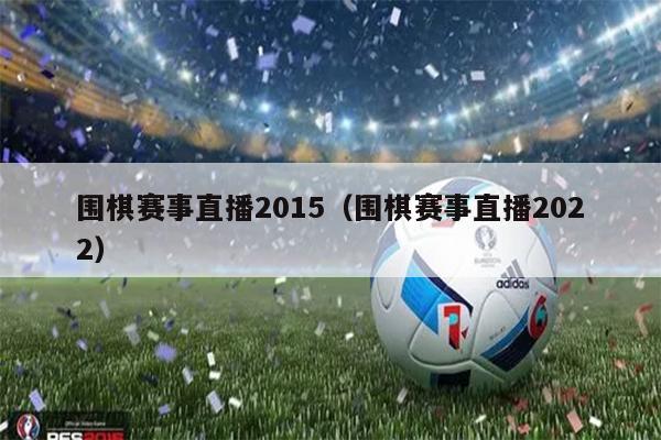 围棋赛事直播2015（围棋赛事直播2022）